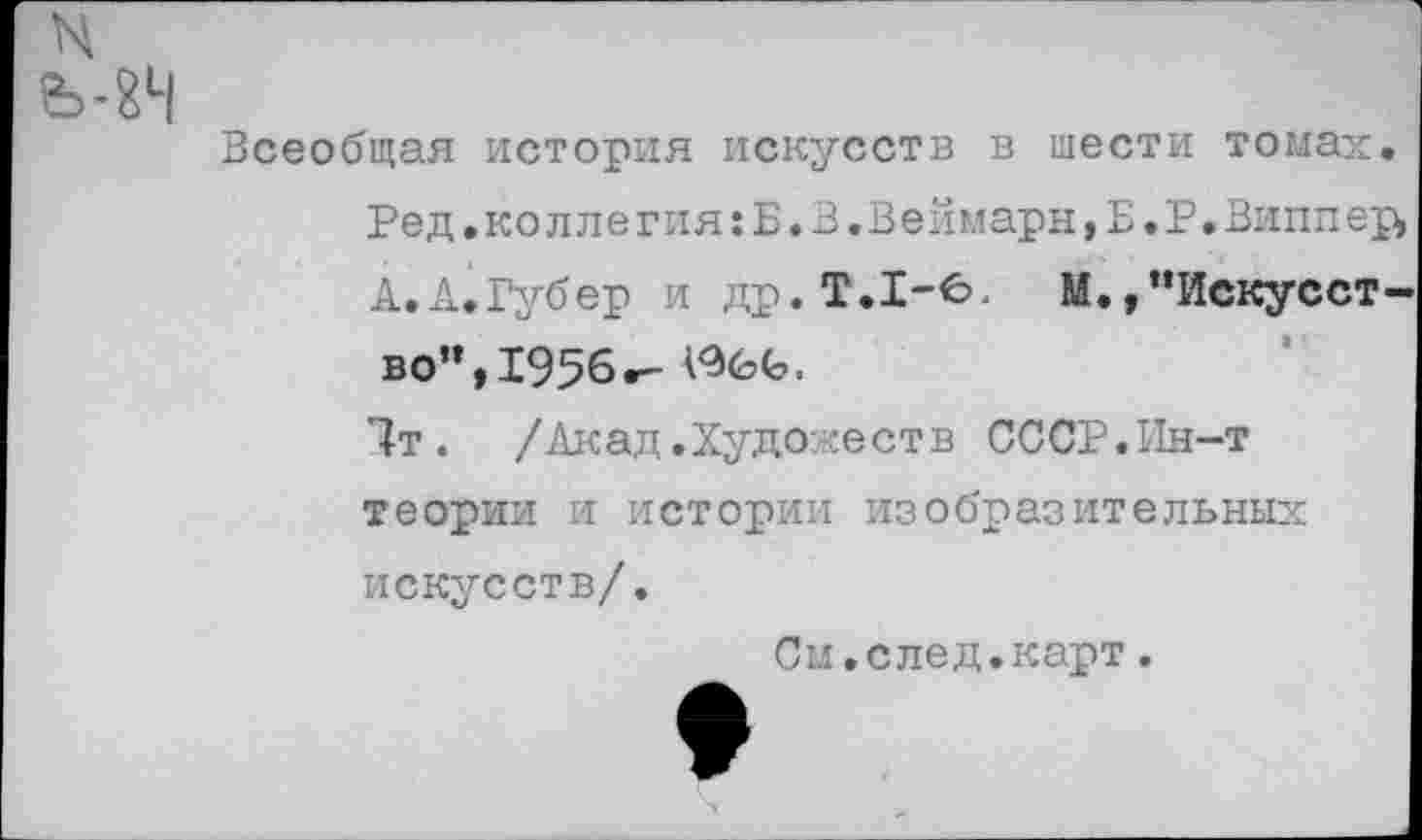 ﻿N Ь-8Ч
Всеобщая история искусств в тести томах.
Ред.коллегия:Б.В,Веймарн,Е.Р.Виппер>
А.А.Губер и др. Т.1-6,	М.,’’Искусст-
во”, 1956»- АЭбЬ.
1т. /Акад.Художеств СССР.Ин-т теории и истории изобразительных искусств/.
См.след.карт.